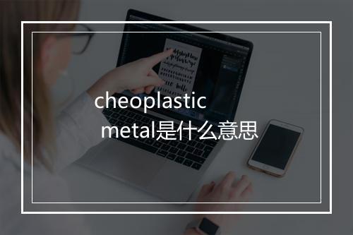 cheoplastic metal是什么意思