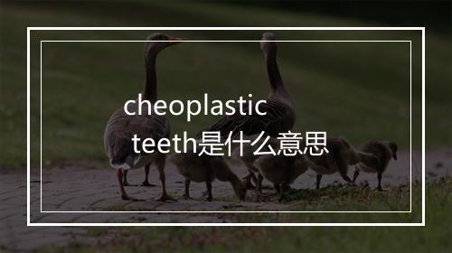 cheoplastic teeth是什么意思