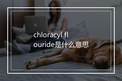 chloracyl flouride是什么意思