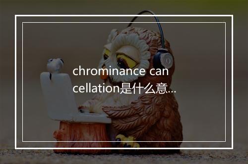 chrominance cancellation是什么意思