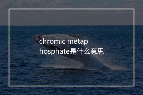 chromic metaphosphate是什么意思