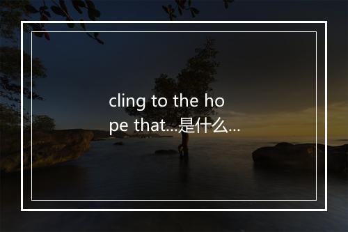 cling to the hope that...是什么意思