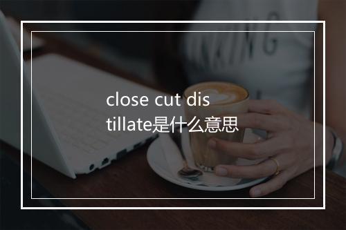 close cut distillate是什么意思