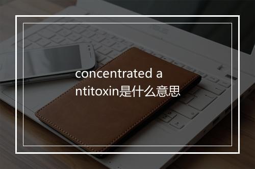 concentrated antitoxin是什么意思