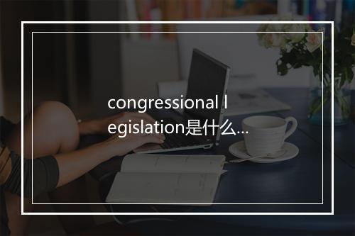 congressional legislation是什么意思