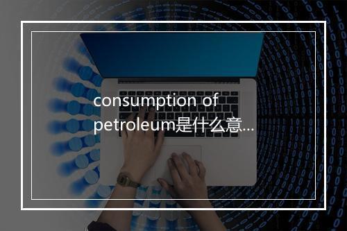 consumption of petroleum是什么意思