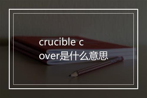 crucible cover是什么意思