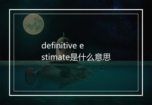 definitive estimate是什么意思