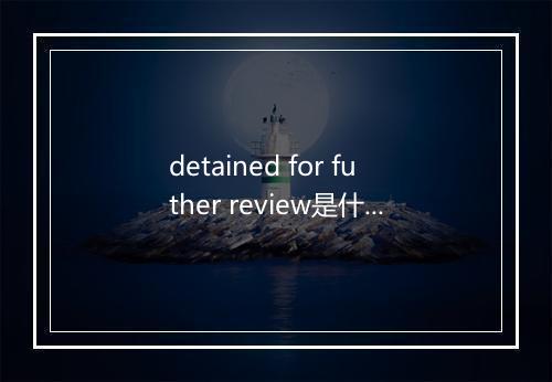 detained for futher review是什么意思