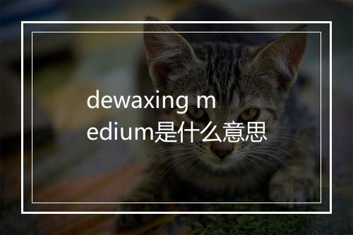 dewaxing medium是什么意思