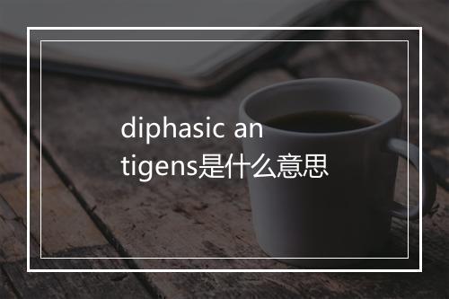 diphasic antigens是什么意思