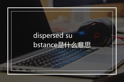 dispersed substance是什么意思