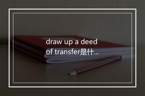 draw up a deed of transfer是什么意思